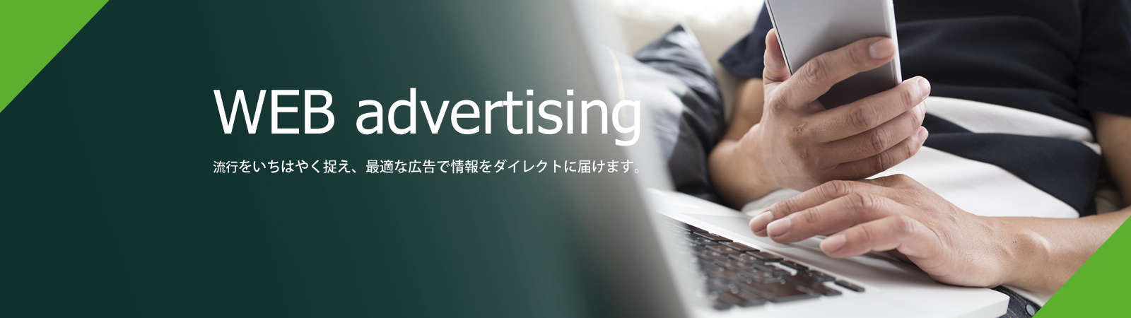 WEB advertising 流行をいちはやく捉え、最適な広告でダイレクトに情報を届けます。